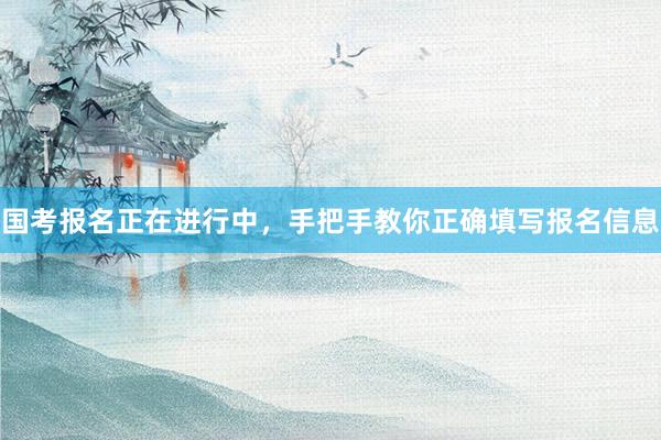国考报名正在进行中，手把手教你正确填写报名信息